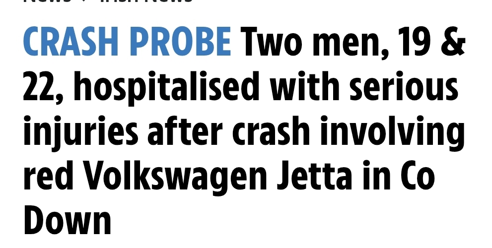CRASH PROBE Two men, 19 & 22, hospitalised with serious injuries after crash involving red Volkswagen Jetta in Co Down
